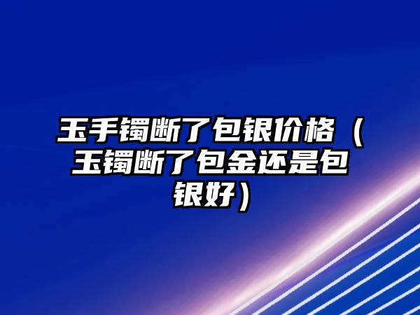 玉手鐲斷了包銀價(jià)格（玉鐲斷了包金還是包銀好）