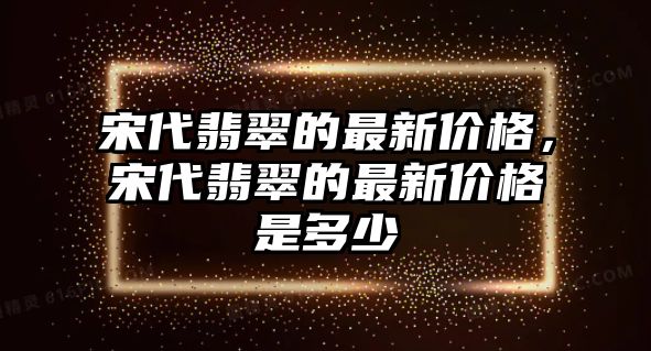 宋代翡翠的最新價格，宋代翡翠的最新價格是多少