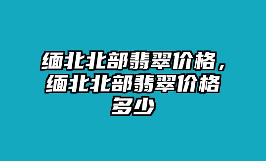 緬北北部翡翠價(jià)格，緬北北部翡翠價(jià)格多少