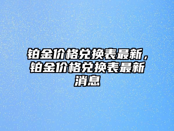 鉑金價(jià)格兌換表最新，鉑金價(jià)格兌換表最新消息