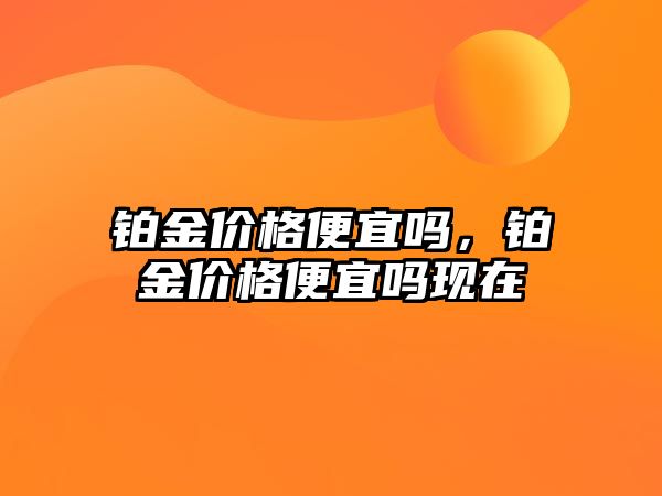 鉑金價格便宜嗎，鉑金價格便宜嗎現(xiàn)在