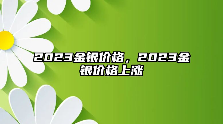 2023金銀價(jià)格，2023金銀價(jià)格上漲