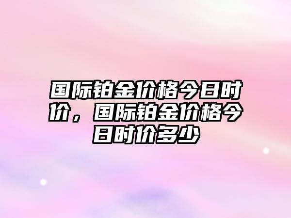 國際鉑金價格今日時價，國際鉑金價格今日時價多少