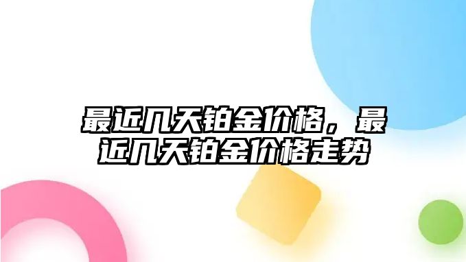 最近幾天鉑金價格，最近幾天鉑金價格走勢