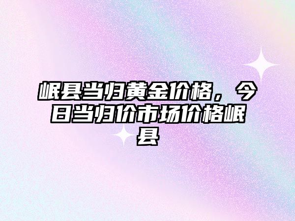 岷縣當歸黃金價格，今日當歸價市場價格岷縣