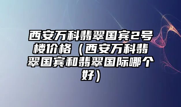 西安萬科翡翠國賓2號樓價格（西安萬科翡翠國賓和翡翠國際哪個好）