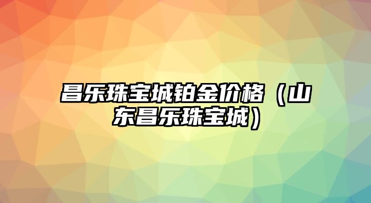 昌樂珠寶城鉑金價格（山東昌樂珠寶城）