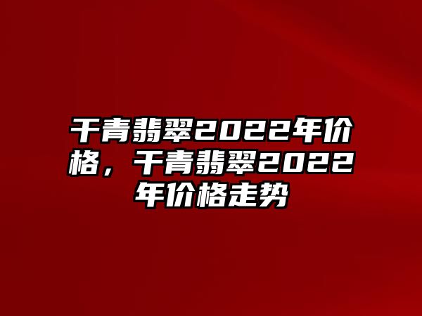 干青翡翠2022年價(jià)格，干青翡翠2022年價(jià)格走勢(shì)