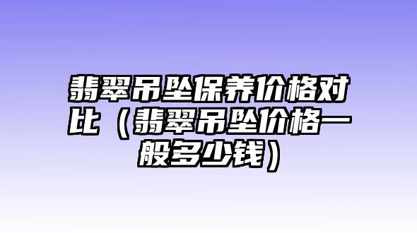 翡翠吊墜保養(yǎng)價格對比（翡翠吊墜價格一般多少錢）