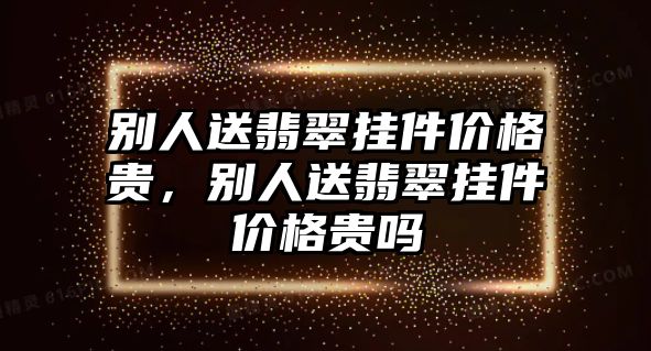 別人送翡翠掛件價(jià)格貴，別人送翡翠掛件價(jià)格貴嗎