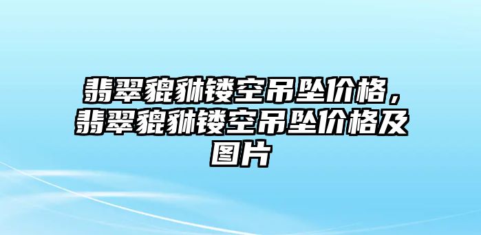 翡翠貔貅鏤空吊墜價格，翡翠貔貅鏤空吊墜價格及圖片