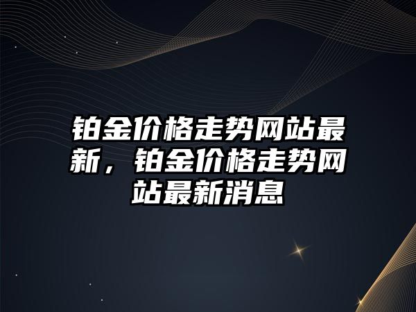 鉑金價(jià)格走勢網(wǎng)站最新，鉑金價(jià)格走勢網(wǎng)站最新消息