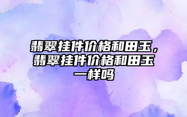 翡翠掛件價格和田玉，翡翠掛件價格和田玉一樣嗎