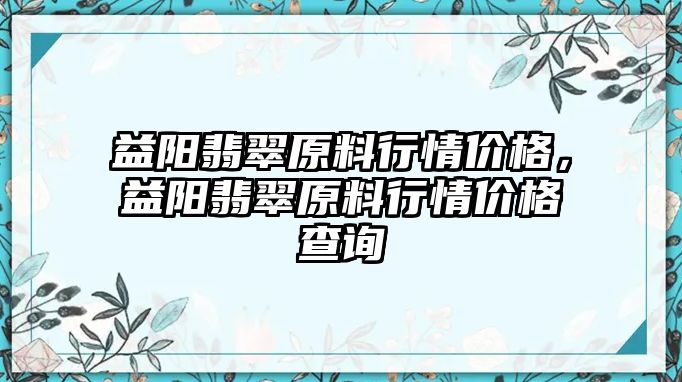 益陽(yáng)翡翠原料行情價(jià)格，益陽(yáng)翡翠原料行情價(jià)格查詢