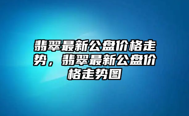 翡翠最新公盤價格走勢，翡翠最新公盤價格走勢圖