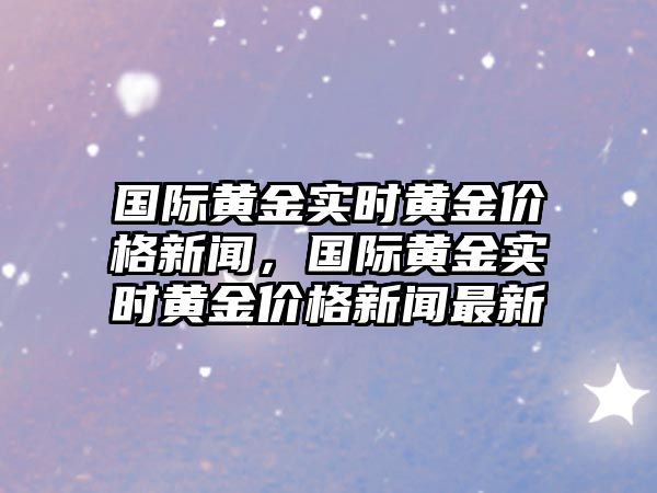 國際黃金實(shí)時(shí)黃金價(jià)格新聞，國際黃金實(shí)時(shí)黃金價(jià)格新聞最新