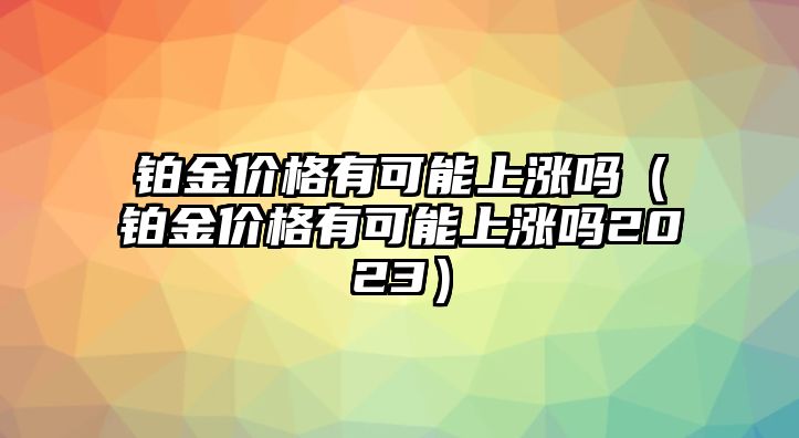 鉑金價(jià)格有可能上漲嗎（鉑金價(jià)格有可能上漲嗎2023）