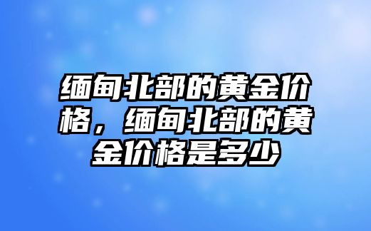 緬甸北部的黃金價(jià)格，緬甸北部的黃金價(jià)格是多少