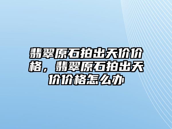 翡翠原石拍出天價價格，翡翠原石拍出天價價格怎么辦