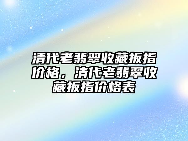 清代老翡翠收藏扳指價格，清代老翡翠收藏扳指價格表