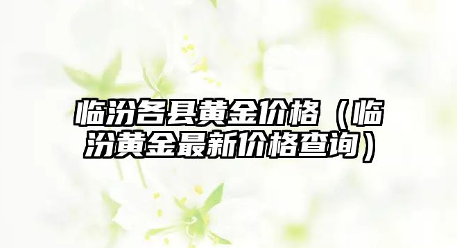 臨汾各縣黃金價(jià)格（臨汾黃金最新價(jià)格查詢）