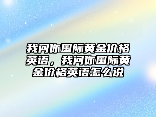 我問你國際黃金價格英語，我問你國際黃金價格英語怎么說