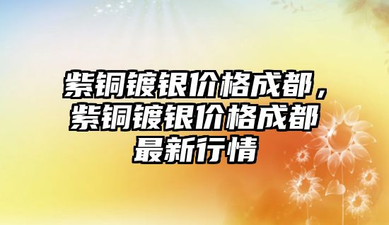 紫銅鍍銀價(jià)格成都，紫銅鍍銀價(jià)格成都最新行情