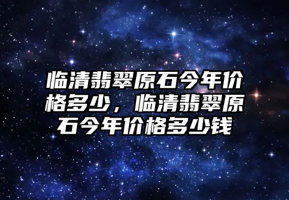 臨清翡翠原石今年價(jià)格多少，臨清翡翠原石今年價(jià)格多少錢(qián)