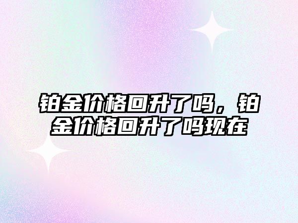 鉑金價(jià)格回升了嗎，鉑金價(jià)格回升了嗎現(xiàn)在