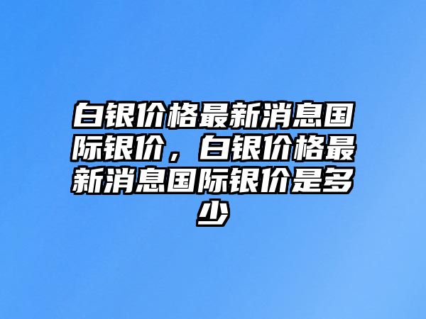 白銀價(jià)格最新消息國(guó)際銀價(jià)，白銀價(jià)格最新消息國(guó)際銀價(jià)是多少