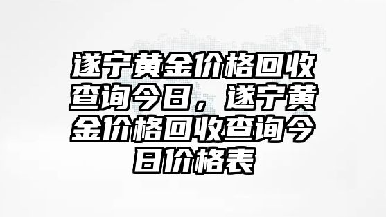 遂寧黃金價格回收查詢今日，遂寧黃金價格回收查詢今日價格表