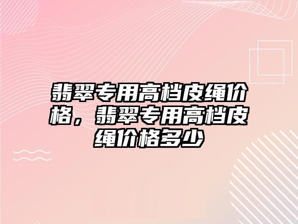 翡翠專用高檔皮繩價格，翡翠專用高檔皮繩價格多少