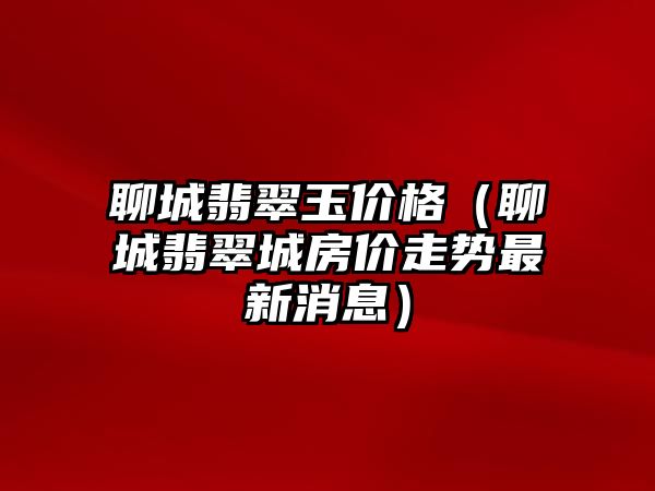 聊城翡翠玉價格（聊城翡翠城房價走勢最新消息）