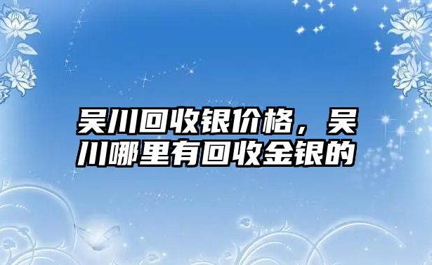 吳川回收銀價格，吳川哪里有回收金銀的