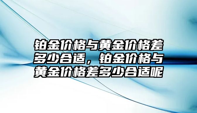 鉑金價格與黃金價格差多少合適，鉑金價格與黃金價格差多少合適呢