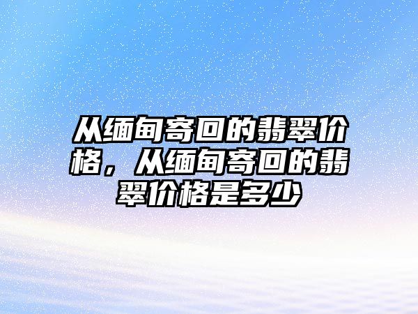 從緬甸寄回的翡翠價(jià)格，從緬甸寄回的翡翠價(jià)格是多少