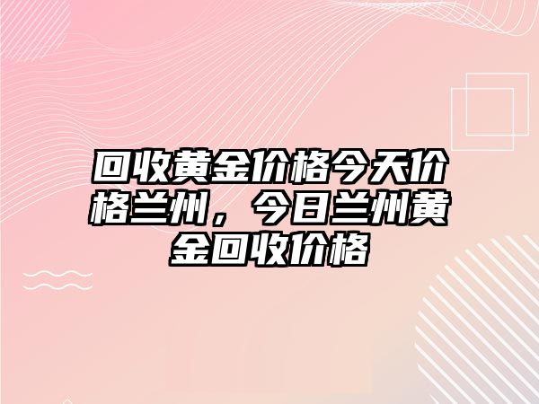 回收黃金價(jià)格今天價(jià)格蘭州，今日蘭州黃金回收價(jià)格