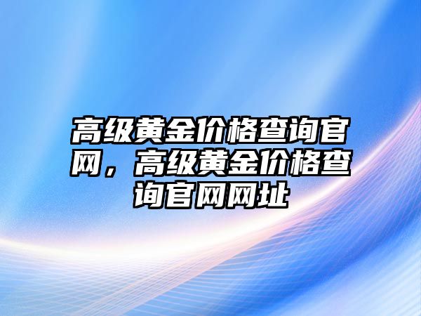 高級(jí)黃金價(jià)格查詢官網(wǎng)，高級(jí)黃金價(jià)格查詢官網(wǎng)網(wǎng)址