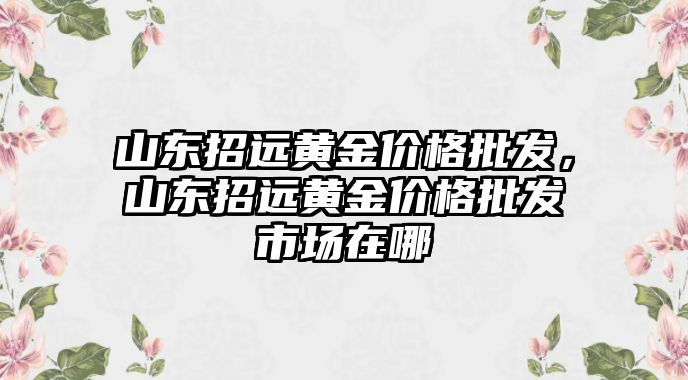 山東招遠黃金價格批發(fā)，山東招遠黃金價格批發(fā)市場在哪