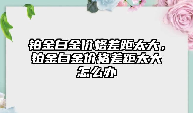 鉑金白金價格差距太大，鉑金白金價格差距太大怎么辦