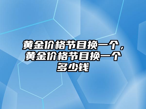 黃金價格節(jié)目換一個，黃金價格節(jié)目換一個多少錢