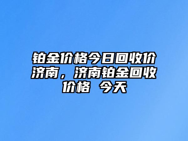 鉑金價格今日回收價濟南，濟南鉑金回收價格 今天