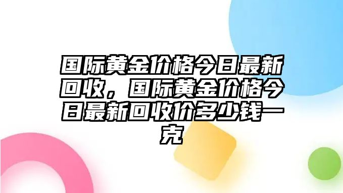 國際黃金價格今日最新回收，國際黃金價格今日最新回收價多少錢一克