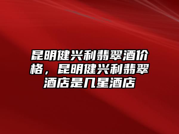 昆明健興利翡翠酒價格，昆明健興利翡翠酒店是幾星酒店