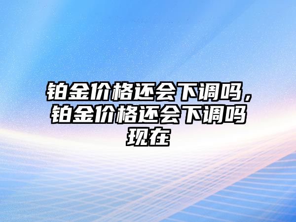 鉑金價(jià)格還會(huì)下調(diào)嗎，鉑金價(jià)格還會(huì)下調(diào)嗎現(xiàn)在