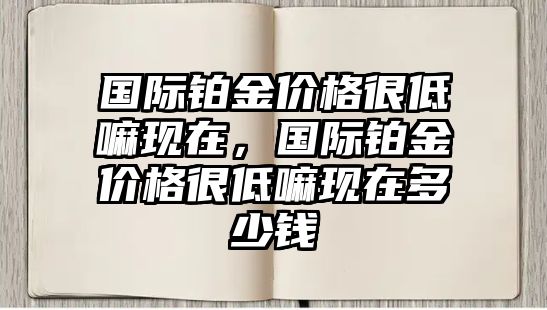 國際鉑金價格很低嘛現(xiàn)在，國際鉑金價格很低嘛現(xiàn)在多少錢