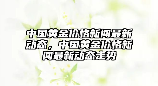 中國黃金價(jià)格新聞最新動(dòng)態(tài)，中國黃金價(jià)格新聞最新動(dòng)態(tài)走勢