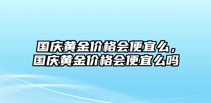 國慶黃金價格會便宜么，國慶黃金價格會便宜么嗎