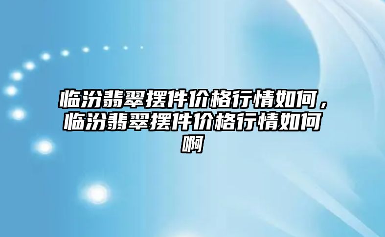 臨汾翡翠擺件價格行情如何，臨汾翡翠擺件價格行情如何啊