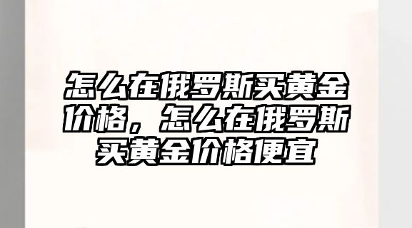 怎么在俄羅斯買黃金價格，怎么在俄羅斯買黃金價格便宜